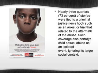 • Nearly three quarters
(73 percent) of stories
were tied to a criminal
justice news hook such
as an arrest or trial that
related to the aftermath
of the abuse. Such
coverage also portrays
child sexual abuse as
an isolated
event, ignoring its larger
social context.

 