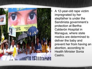 • A 12-year-old rape victim
impregnated by her
stepfather is under the
Sandinista government’s
protection at Bertha
Calderón Hospital in
Managua, where state
medics are determined to
deliver the baby and
prevent her from having an
abortion, according to
Health Minister Sonia
Castro.

 