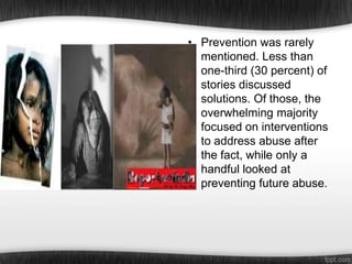 • Prevention was rarely
mentioned. Less than
one-third (30 percent) of
stories discussed
solutions. Of those, the
overwhelming majority
focused on interventions
to address abuse after
the fact, while only a
handful looked at
preventing future abuse.

 