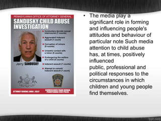 • The media play a
significant role in forming
and influencing people's
attitudes and behaviour of
particular note Such media
attention to child abuse
has, at times, positively
influenced
public, professional and
political responses to the
circumstances in which
children and young people
find themselves.

 