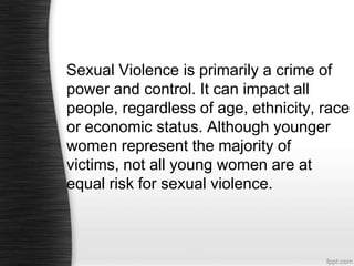 Sexual Violence is primarily a crime of
power and control. It can impact all
people, regardless of age, ethnicity, race
or economic status. Although younger
women represent the majority of
victims, not all young women are at
equal risk for sexual violence.

 