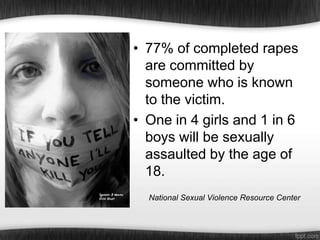 • 77% of completed rapes
are committed by
someone who is known
to the victim.
• One in 4 girls and 1 in 6
boys will be sexually
assaulted by the age of
18.
National Sexual Violence Resource Center

 