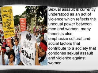 Sexual assault is currently
understood as an act of
violence which reflects the
unequal power between
men and women, many
theorists also
emphasize cultural and
social factors that
contribute to a society that
condones sexual assault
and violence against
women

 