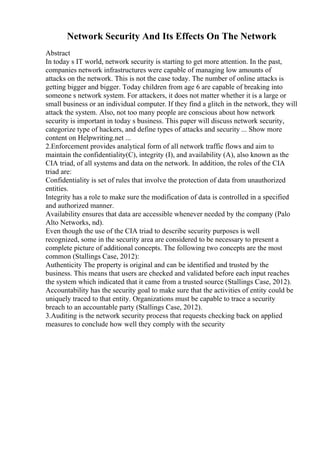 Network Security And Its Effects On The Network
Abstract
In today s IT world, network security is starting to get more attention. In the past,
companies network infrastructures were capable of managing low amounts of
attacks on the network. This is not the case today. The number of online attacks is
getting bigger and bigger. Today children from age 6 are capable of breaking into
someone s network system. For attackers, it does not matter whether it is a large or
small business or an individual computer. If they find a glitch in the network, they will
attack the system. Also, not too many people are conscious about how network
security is important in today s business. This paper will discuss network security,
categorize type of hackers, and define types of attacks and security ... Show more
content on Helpwriting.net ...
2.Enforcement provides analytical form of all network traffic flows and aim to
maintain the confidentiality(C), integrity (I), and availability (A), also known as the
CIA triad, of all systems and data on the network. In addition, the roles of the CIA
triad are:
Confidentiality is set of rules that involve the protection of data from unauthorized
entities.
Integrity has a role to make sure the modification of data is controlled in a specified
and authorized manner.
Availability ensures that data are accessible whenever needed by the company (Palo
Alto Networks, nd).
Even though the use of the CIA triad to describe security purposes is well
recognized, some in the security area are considered to be necessary to present a
complete picture of additional concepts. The following two concepts are the most
common (Stallings Case, 2012):
Authenticity The property is original and can be identified and trusted by the
business. This means that users are checked and validated before each input reaches
the system which indicated that it came from a trusted source (Stallings Case, 2012).
Accountability has the security goal to make sure that the activities of entity could be
uniquely traced to that entity. Organizations must be capable to trace a security
breach to an accountable party (Stallings Case, 2012).
3.Auditing is the network security process that requests checking back on applied
measures to conclude how well they comply with the security
 