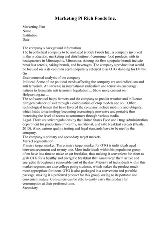 Marketing Pl Rich Foods Inc.
Marketing Plan
Name
Institution
Date
The company s background information
The hypothetical company to be analyzed is Rich Foods Inc., a company involved
in the production, marketing and distribution of consumer food products with its
headquarters in Minneapolis, Minnesota. Among the firm s popular brands include
breakfast cereals, baking brands, and beverages. The company s product that would
be focused on is its common cereal popularly referred to as OTG standing for On the
Go
Environmental analysis of the company
Political. Some of the political trends affecting the company are anti radicalism and
anti terrorism. An increase in international radicalism and terrorism encourage
nations to formulate anti terrorism legislation ... Show more content on
Helpwriting.net ...
The software tool helps farmers and the company to predict weather and influence
nitrogen balance of soil through a combination of crop models and soil. Other
technological trends that have favored the company include mobility and ubiquity,
which leads to technology becoming increasingly pervasive and portable thus
increasing the level of access to consumers through various media.
Legal. There are strict regulations by the United States Food and Drug Administration
department for production of healthy, nutritional, and safe breakfast cereals (Nestle,
2013). Also, various quality testing and legal standards have to be met by the
company.
The company s primary and secondary target markets
Market segmentation
Primary target market. The primary target market for OTG is individuals aged
between seventeen and twenty one. Most individuals within his population group
often have less time to make or eat breakfast, thus making it convenient for them to
grab OTG for a healthy and energetic breakfast that would keep them active and
energetic throughout a reasonable part of the day. Majority of individuals within this
market segment are also college going students, which makes the product much
more appropriate for them. OTG is also packaged in a convenient and portable
package, making it a preferred product for this group, owing to its portable and
convenient nature. Consumers can be able to easily carry the product for
consumption at their preferred time.
Secondary
 