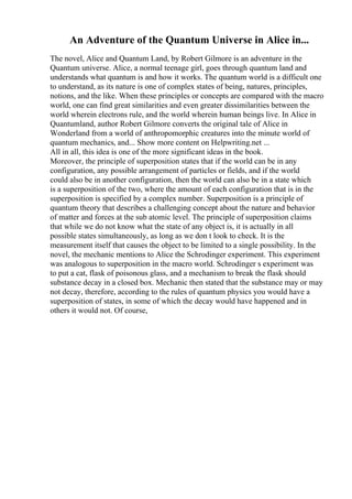 An Adventure of the Quantum Universe in Alice in...
The novel, Alice and Quantum Land, by Robert Gilmore is an adventure in the
Quantum universe. Alice, a normal teenage girl, goes through quantum land and
understands what quantum is and how it works. The quantum world is a difficult one
to understand, as its nature is one of complex states of being, natures, principles,
notions, and the like. When these principles or concepts are compared with the macro
world, one can find great similarities and even greater dissimilarities between the
world wherein electrons rule, and the world wherein human beings live. In Alice in
Quantumland, author Robert Gilmore converts the original tale of Alice in
Wonderland from a world of anthropomorphic creatures into the minute world of
quantum mechanics, and... Show more content on Helpwriting.net ...
All in all, this idea is one of the more significant ideas in the book.
Moreover, the principle of superposition states that if the world can be in any
configuration, any possible arrangement of particles or fields, and if the world
could also be in another configuration, then the world can also be in a state which
is a superposition of the two, where the amount of each configuration that is in the
superposition is specified by a complex number. Superposition is a principle of
quantum theory that describes a challenging concept about the nature and behavior
of matter and forces at the sub atomic level. The principle of superposition claims
that while we do not know what the state of any object is, it is actually in all
possible states simultaneously, as long as we don t look to check. It is the
measurement itself that causes the object to be limited to a single possibility. In the
novel, the mechanic mentions to Alice the Schrodinger experiment. This experiment
was analogous to superposition in the macro world. Schrodinger s experiment was
to put a cat, flask of poisonous glass, and a mechanism to break the flask should
substance decay in a closed box. Mechanic then stated that the substance may or may
not decay, therefore, according to the rules of quantum physics you would have a
superposition of states, in some of which the decay would have happened and in
others it would not. Of course,
 