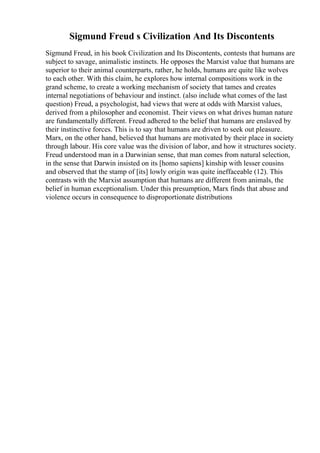 Sigmund Freud s Civilization And Its Discontents
Sigmund Freud, in his book Civilization and Its Discontents, contests that humans are
subject to savage, animalistic instincts. He opposes the Marxist value that humans are
superior to their animal counterparts, rather, he holds, humans are quite like wolves
to each other. With this claim, he explores how internal compositions work in the
grand scheme, to create a working mechanism of society that tames and creates
internal negotiations of behaviour and instinct. (also include what comes of the last
question) Freud, a psychologist, had views that were at odds with Marxist values,
derived from a philosopher and economist. Their views on what drives human nature
are fundamentally different. Freud adhered to the belief that humans are enslaved by
their instinctive forces. This is to say that humans are driven to seek out pleasure.
Marx, on the other hand, believed that humans are motivated by their place in society
through labour. His core value was the division of labor, and how it structures society.
Freud understood man in a Darwinian sense, that man comes from natural selection,
in the sense that Darwin insisted on its [homo sapiens] kinship with lesser cousins
and observed that the stamp of [its] lowly origin was quite ineffaceable (12). This
contrasts with the Marxist assumption that humans are different from animals, the
belief in human exceptionalism. Under this presumption, Marx finds that abuse and
violence occurs in consequence to disproportionate distributions
 