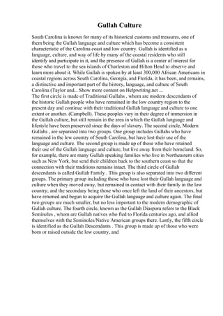 Gullah Culture
South Carolina is known for many of its historical customs and treasures, one of
them being the Gullah language and culture which has become a consistent
characteristic of the Carolina coast and low country. Gullah is identified as a
language, culture, and way of life by many of the coastal residents who still
identify and participate in it, and the presence of Gullah is a center of interest for
those who travel to the sea islands of Charleston and Hilton Head to observe and
learn more about it. While Gullah is spoken by at least 300,000 African Americans in
coastal regions across South Carolina, Georgia, and Florida, it has been, and remains,
a distinctive and important part of the history, language, and culture of South
Carolina (Taylor and... Show more content on Helpwriting.net ...
The first circle is made of Traditional Gullahs , whom are modern descendants of
the historic Gullah people who have remained in the low country region to the
present day and continue with their traditional Gullah language and culture to one
extent or another. (Campbell). These peoples vary in their degree of immersion in
the Gullah culture, but still remain in the area in which the Gullah language and
lifestyle have been preserved since the days of slavery. The second circle, Modern
Gullahs , are separated into two groups. One group includes Gullahs who have
remained in the low country of South Carolina, but have lost their use of the
language and culture. The second group is made up of those who have retained
their use of the Gullah language and culture, but live away from their homeland. So,
for example, there are many Gullah speaking families who live in Northeastern cities
such as New York, but send their children back to the southern coast so that the
connection with their traditions remains intact. The third circle of Gullah
descendants is called Gullah Family . This group is also separated into two different
groups. The primary group including those who have lost their Gullah language and
culture when they moved away, but remained in contact with their family in the low
country; and the secondary being those who once left the land of their ancestors, but
have returned and begun to acquire the Gullah language and culture again. The final
two groups are much smaller, but no less important to the modern demographic of
Gullah culture. The fourth circle, known as the Gullah Diaspora refers to the Black
Seminoles , whom are Gullah natives who fled to Florida centuries ago, and allied
themselves with the Seminoles/Native American groups there. Lastly, the fifth circle
is identified as the Gullah Descendants . This group is made up of those who were
born or raised outside the low country, and
 