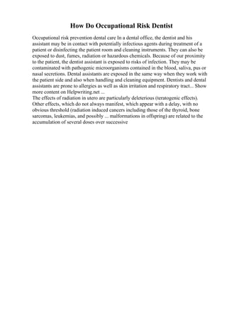 How Do Occupational Risk Dentist
Occupational risk prevention dental care In a dental office, the dentist and his
assistant may be in contact with potentially infectious agents during treatment of a
patient or disinfecting the patient room and cleaning instruments. They can also be
exposed to dust, fumes, radiation or hazardous chemicals. Because of our proximity
to the patient, the dentist assistant is exposed to risks of infection. They may be
contaminated with pathogenic microorganisms contained in the blood, saliva, pus or
nasal secretions. Dental assistants are exposed in the same way when they work with
the patient side and also when handling and cleaning equipment. Dentists and dental
assistants are prone to allergies as well as skin irritation and respiratory tract... Show
more content on Helpwriting.net ...
The effects of radiation in utero are particularly deleterious (teratogenic effects).
Other effects, which do not always manifest, which appear with a delay, with no
obvious threshold (radiation induced cancers including those of the thyroid, bone
sarcomas, leukemias, and possibly ... malformations in offspring) are related to the
accumulation of several doses over successive
 