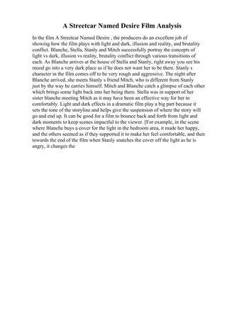 A Streetcar Named Desire Film Analysis
In the film A Streetcar Named Desire , the producers do an excellent job of
showing how the film plays with light and dark, illusion and reality, and brutality
conflict. Blanche, Stella, Stanly and Mitch successfully portray the concepts of
light vs dark, illusion vs reality, brutality conflict through various transitions of
each. As Blanche arrives at the house of Stella and Stanly, right away you see his
mood go into a very dark place as if he does not want her to be there. Stanly s
character in the film comes off to be very rough and aggressive. The night after
Blanche arrived, she meets Stanly s friend Mitch, who is different from Stanly
just by the way he carries himself. Mitch and Blanche catch a glimpse of each other
which brings some light back into her being there. Stella was in support of her
sister blanche meeting Mitch as it may have been an effective way for her to
comfortably. Light and dark effects in a dramatic film play a big part because it
sets the tone of the storyline and helps give the suspension of where the story will
go and end up. It can be good for a film to bounce back and forth from light and
dark moments to keep scenes impactful to the viewer. [For example, in the scene
where Blanche buys a cover for the light in the bedroom area, it made her happy,
and the others seemed as if they supported it to make her feel comfortable, and then
towards the end of the film when Stanly snatches the cover off the light as he is
angry, it changes the
 