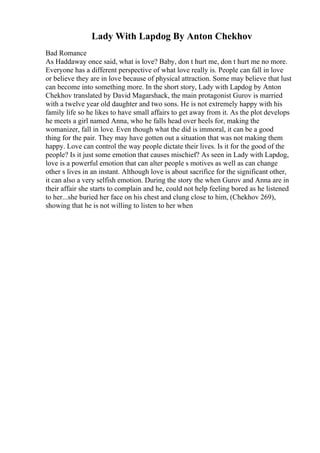 Lady With Lapdog By Anton Chekhov
Bad Romance
As Haddaway once said, what is love? Baby, don t hurt me, don t hurt me no more.
Everyone has a different perspective of what love really is. People can fall in love
or believe they are in love because of physical attraction. Some may believe that lust
can become into something more. In the short story, Lady with Lapdog by Anton
Chekhov translated by David Magarshack, the main protagonist Gurov is married
with a twelve year old daughter and two sons. He is not extremely happy with his
family life so he likes to have small affairs to get away from it. As the plot develops
he meets a girl named Anna, who he falls head over heels for, making the
womanizer, fall in love. Even though what the did is immoral, it can be a good
thing for the pair. They may have gotten out a situation that was not making them
happy. Love can control the way people dictate their lives. Is it for the good of the
people? Is it just some emotion that causes mischief? As seen in Lady with Lapdog,
love is a powerful emotion that can alter people s motives as well as can change
other s lives in an instant. Although love is about sacrifice for the significant other,
it can also a very selfish emotion. During the story the when Gurov and Anna are in
their affair she starts to complain and he, could not help feeling bored as he listened
to her...she buried her face on his chest and clung close to him, (Chekhov 269),
showing that he is not willing to listen to her when
 