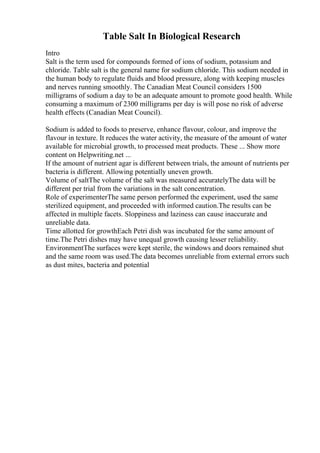 Table Salt In Biological Research
Intro
Salt is the term used for compounds formed of ions of sodium, potassium and
chloride. Table salt is the general name for sodium chloride. This sodium needed in
the human body to regulate fluids and blood pressure, along with keeping muscles
and nerves running smoothly. The Canadian Meat Council considers 1500
milligrams of sodium a day to be an adequate amount to promote good health. While
consuming a maximum of 2300 milligrams per day is will pose no risk of adverse
health effects (Canadian Meat Council).
Sodium is added to foods to preserve, enhance flavour, colour, and improve the
flavour in texture. It reduces the water activity, the measure of the amount of water
available for microbial growth, to processed meat products. These ... Show more
content on Helpwriting.net ...
If the amount of nutrient agar is different between trials, the amount of nutrients per
bacteria is different. Allowing potentially uneven growth.
Volume of saltThe volume of the salt was measured accuratelyThe data will be
different per trial from the variations in the salt concentration.
Role of experimenterThe same person performed the experiment, used the same
sterilized equipment, and proceeded with informed caution.The results can be
affected in multiple facets. Sloppiness and laziness can cause inaccurate and
unreliable data.
Time allotted for growthEach Petri dish was incubated for the same amount of
time.The Petri dishes may have unequal growth causing lesser reliability.
EnvironmentThe surfaces were kept sterile, the windows and doors remained shut
and the same room was used.The data becomes unreliable from external errors such
as dust mites, bacteria and potential
 