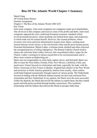 Rise Of The Atlantic World Chapter 1 Summary
Daniel Jiang
AP United States History
Summer Assignment
Chapter 2: The Rise of the Atlantic World 1400 1625
Key Terms
Joint stock company: Joint stock companies are companies made up of shareholders,
who all invest in this company and receives some of the profits and debts. Joint stock
companies opposed the strict, traditional European economic standards which
revolved around just prices, where profiting was looked down upon, and reciprocity,
in which trade was for mutual benefit. However, this created problems, where
investors were more and more determined to acquire more shares, creating more
tension between social classes, as the rich became richer and the poor became poorer.
Protestant Reformation: Martin Luther, a German monk, disliked and often criticized
the corrupted practice of selling indulgences. The Roman Catholic Church tried to
silence the criticisms from Luther, however, this exacerbated Luther s anger for the
Church. Luther s resistance to silence caused him to be excommunicated, and in ...
Show more content on Helpwriting.net ...
Spain sent out conquistadors to claim land, capture slaves, and find gold. Spain was
able to claim the West Indies, Florida, Chile, New Mexico, California, Chile, and
much more. France focused on colonization and trade, especially fur trade, with the
Native Americans in New France in Quebec. England had colonies in the New World
and territories in North America granted by charters from royalty, where settlers
could help England economically through exports of various goods. The Netherlands
focused on trading with the Mohawk Indians (mainly for furs) and colonized New
Amsterdam and New Netherland. In my opinion, the Dutch were the most successful.
Unlike the Spanish, the Dutch did not kill the Indians to exploit them, but they traded
goods and both parties profited through healthy connections, This symbiotic
relationship with the Indians that allowed the Dutch to prosper rather than
 