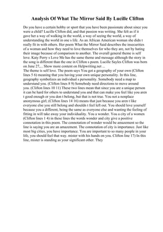 Analysis Of What The Mirror Said By Lucille Clifton
Do you have a certain hobby or sport that you have been passionate about since you
were a child? Lucille Clifton did, and that passion was writing. She felt as if it
gave her a way of walking in the world, a way of seeing the world, a way of
understanding the world in one s life. As an African American woman she didn t
really fit in with others. Her poem What the Mirror Said describes the insecurities
of a woman and how they need to love themselves for who they are, not by hating
their image because of comparison to another. The overall general theme is self
love. Katy Perry s Love Me has the same theme and message although the story in
the song is different than the one in Clifton s poem. Lucille Sayles Clifton was born
on June 27,... Show more content on Helpwriting.net ...
The theme is self love. The poem says You got a geography of your own (Clifton
lines 5 6) meaning that you having your own unique personality. In this line,
geography symbolizes an individual s personality. Somebody need a map to
understand you. (Clifton lines 8 9) Somebody need directions to move around
you. (Clifton lines 10 11) These two lines mean that since you are a unique person
it can be hard for others to understand you and that can make you feel like you aren
t good enough or you don t belong, but that is not true. You not a nonplace
anonymous girl; (Clifton lines 14 16) means that just because you aren t like
everyone else you still belong and shouldn t feel left out. You should love yourself
because you a different, being the same as everyone else and wanting the feeling of
fitting in will take away your individuality. You a wonder. You a city of a women
(Clifton lines 1 4) in these lines the words wonder and city give a positive
connotation in this poem. The connotation of wonder would be amazement so the
line is saying you are an amazement. The connotation of city is importance. Just like
most big cities, you have importance. You are important to so many people in your
life, you should feel that way. mister with his hands on you. Clifton line 17) In this
line, mister is standing as your significant other. They
 