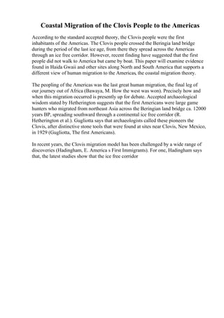 Coastal Migration of the Clovis People to the Americas
According to the standard accepted theory, the Clovis people were the first
inhabitants of the Americas. The Clovis people crossed the Beringia land bridge
during the period of the last ice age, from there they spread across the Americas
through an ice free corridor. However, recent finding have suggested that the first
people did not walk to America but came by boat. This paper will examine evidence
found in Haida Gwaii and other sites along North and South America that supports a
different view of human migration to the Americas, the coastal migration theory.
The peopling of the Americas was the last great human migration, the final leg of
our journey out of Africa (Bawaya, M. How the west was won). Precisely how and
when this migration occurred is presently up for debate. Accepted archaeological
wisdom stated by Hetherington suggests that the first Americans were large game
hunters who migrated from northeast Asia across the Beringian land bridge ca. 12000
years BP, spreading southward through a continental ice free corridor (R.
Hetherington et al.). Gugliotta says that archaeologists called these pioneers the
Clovis, after distinctive stone tools that were found at sites near Clovis, New Mexico,
in 1929 (Gugliotta, The first Americans).
In recent years, the Clovis migration model has been challenged by a wide range of
discoveries (Hadingham, E. America s First Immigrants). For one, Hadingham says
that, the latest studies show that the ice free corridor
 