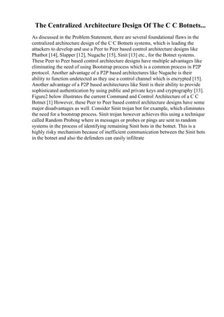 The Centralized Architecture Design Of The C C Botnets...
As discussed in the Problem Statement, there are several foundational flaws in the
centralized architecture design of the C C Botnets systems, which is leading the
attackers to develop and use a Peer to Peer based control architecture designs like
Phatbot [14], Slapper [12], Nugache [15], Sinit [13] etc., for the Botnet systems.
These Peer to Peer based control architecture designs have multiple advantages like
eliminating the need of using Bootstrap process which is a common process in P2P
protocol. Another advantage of a P2P based architectures like Nugache is their
ability to function undetected as they use a control channel which is encrypted [15].
Another advantage of a P2P based architectures like Sinit is their ability to provide
sophisticated authentication by using public and private keys and cryptography [13].
Figure2 below illustrates the current Command and Control Architecture of a C C
Botnet [1] However, these Peer to Peer based control architecture designs have some
major disadvantages as well. Consider Sinit trojan bot for example, which eliminates
the need for a bootstrap process. Sinit trojan however achieves this using a technique
called Random Probing where in messages or probes or pings are sent to random
systems in the process of identifying remaining Sinit bots in the botnet. This is a
highly risky mechanism because of inefficient communication between the Sinit bots
in the botnet and also the defenders can easily infiltrate
 