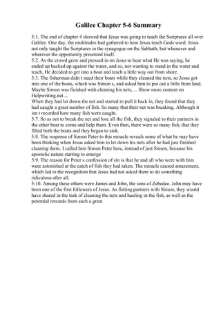 Galilee Chapter 5-6 Summary
5:1. The end of chapter 4 showed that Jesus was going to teach the Scriptures all over
Galilee. One day, the multitudes had gathered to hear Jesus teach Gods word. Jesus
not only taught the Scriptures in the synagogue on the Sabbath, but whenever and
wherever the opportunity presented itself.
5:2. As the crowd grew and pressed in on Jesus to hear what He was saying, he
ended up backed up against the water, and so, not wanting to stand in the water and
teach, He decided to get into a boat and teach a little way out from shore.
5:3. The fisherman didn t need their boats while they cleaned the nets, so Jesus got
into one of the boats, which was Simon s, and asked him to put out a little from land.
Maybe Simon was finished with cleaning his nets, ... Show more content on
Helpwriting.net ...
When they had let down the net and started to pull it back in, they found that they
had caught a great number of fish. So many that their net was breaking. Although it
isn t recorded how many fish were caught.
5:7. So as not to break the net and lose all the fish, they signaled to their partners in
the other boat to come and help them. Even then, there were so many fish, that they
filled both the boats and they began to sink.
5:8. The response of Simon Peter to this miracle reveals some of what he may have
been thinking when Jesus asked him to let down his nets after he had just finished
cleaning them. I called him Simon Peter here, instead of just Simon, because his
apostolic nature starting to emerge
5:9. The reason for Peter s confession of sin is that he and all who were with him
were astonished at the catch of fish they had taken. The miracle caused amazement,
which led to the recognition that Jesus had not asked them to do something
ridiculous after all.
5:10. Among these others were James and John, the sons of Zebedee. John may have
been one of the first followers of Jesus. As fishing partners with Simon, they would
have shared in the task of cleaning the nets and hauling in the fish, as well as the
potential rewards from such a great
 
