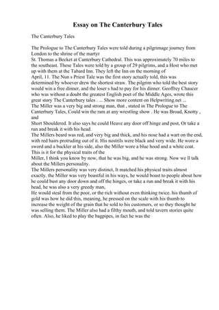 Essay on The Canterbury Tales
The Canterbury Tales
The Prologue to The Canterbury Tales were told during a pilgrimage journey from
London to the shrine of the martyr
St. Thomas a Becket at Canterbury Cathedral. This was approximately 70 miles to
the southeast. These Tales were told by a group of 29 pilgrims, and a Host who met
up with them at the Tabard Inn. They left the Inn on the morning of
April, 11. The Nun s Priest Tale was the first story actually told, this was
determined by whoever drew the shortest straw. The pilgrim who told the best story
would win a free dinner, and the loser s had to pay for his dinner. Geoffrey Chaucer
who was without a doubt the greatest English poet of the Middle Ages, wrote this
great story The Canterbury tales . ... Show more content on Helpwriting.net ...
The Miller was a very big and strong man, that , stated in The Prologue to The
Canterbury Tales, Could win the ram at any wrestling show . He was Broad, Knotty ,
and
Short Shouldered. It also says he could Heave any door off hinge and post, Or take a
run and break it with his head.
The Millers beard was red, and very big and thick, and his nose had a wart on the end,
with red hairs protruding out of it. His nostrils were black and very wide. He wore a
sword and a buckler at his side, also the Miller wore a blue hood and a white coat.
This is it for the physical traits of the
Miller, I think you know by now, that he was big, and he was strong. Now we ll talk
about the Millers personality.
The Millers personality was very distinct, It matched his physical traits almost
exactly. the Miller was very boastful in his ways, he would boast to people about how
he could bust any door down and off the hinges, or take a run and break it with his
head, he was also a very greedy man,
He would steal from the poor, or the rich without even thinking twice. his thumb of
gold was how he did this, meaning, he pressed on the scale with his thumb to
increase the weight of the grain that he sold to his customers, or so they thought he
was selling them. The Miller also had a filthy mouth, and told tavern stories quite
often. Also, he liked to play the bagpipes, in fact he was the
 