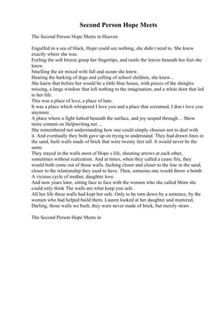 Second Person Hope Meets
The Second Person Hope Meets in Heaven
Engulfed in a sea of black, Hope could see nothing, she didn t need to. She knew
exactly where she was.
Feeling the soft breeze grasp her fingertips, and rustle the leaves beneath her feet she
knew.
Smelling the air mixed with fall and ocean she knew.
Hearing the barking of dogs and yelling of school children, she knew...
She knew that before her would be a little blue house, with pieces of the shingles
missing, a large window that left nothing to the imagination, and a white door that led
to her life.
This was a place of love, a place of hate.
It was a place which whispered I love you and a place that screamed, I don t love you
anymore .
A place where a fight lurked beneath the surface, and joy seeped through ... Show
more content on Helpwriting.net ...
She remembered not understanding how one could simply chooses not to deal with
it. And eventually they both gave up on trying to understand. They had drawn lines in
the sand, built walls made of brick that were twenty feet tall. It would never be the
same.
They stayed in the walls most of Hope s life, shooting arrows at each other,
sometimes without realization. And at times, when they called a cease fire, they
would both come out of those walls. Inching closer and closer to the line in the sand,
closer to the relationship they used to have. Then, someone one would throw a bomb.
A vicious cycle of mother, daughter love.
And now years later, sitting face to face with the women who she called Mom she
could only think The walls are what keep you safe .
All her life these walls had kept her safe. Only to be torn down by a sentence, by the
women who had helped build them. Lauren looked at her daughter and muttered,
Darling, those walls we built, they were never made of brick, but merely straw .
The Second Person Hope Meets in
 