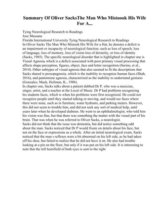 Summary Of Oliver SacksThe Man Who Mistoook His Wife
For A...
Tying Neurological Research to Readings
Jose Massana
Florida International University Tying Neurological Research to Readings
In Oliver Sacks The Man Who Mistook His Wife for a Hat, he denotes a deficit is
an impairment or incapacity of neurological function; such as loss of speech, loss
of language, loss of memory, loss of vision loss of dexterity, or loss of identity
(Sacks, 1985). The specific neurological disorder that is highlighted in chapter one is
Visual Agnosia, which is a deficit associated with poor primary visual processing that
affects shape perception, figures, object, face and letter recognition (Serino, et al.,
2014). Other subtypes of visual agnosia that also seemed to fit the descriptions that
Sacks shared is prosopagnosia, which is the inability to recognize human faces (Shah,
2016), and pantomime agnosia, characterized as the inability to understand gestures
(Gonzalez, Mack, Heilman, K., 1986).
In chapter one, Sacks talks about a patient dubbed Dr P, who was a musician,
singer, artist, and a teacher at the Local of Music. Dr P had problems recognizing
his students faces, which is when his problems were first recognized. He could not
recognize people until they started talking or moving, and would see faces where
there were none, such as in furniture, water hydrants, and parking meters. However,
this did not seem to trouble him, and did not seek any sort of medical help, until
years later when he developed diabetes. He went to an ophthalmologist, who told him
his vision was fine, but that there was something the matter with the visual part of his
brain. That was when he was referred to Oliver Sacks, a neurologist.
Sacks did not think that the issue was dementia, but did notice something odd
about the man. Sacks noticed that Dr P would fixate on details about his face, but
not on the face or expressions as a whole. After an initial neurological exam, Sacks
noticed that the man s reflexes were a bit abnormal on his left side, as he had taken
off his shoe, but failed to realize that he did not have it on. He also had trouble
looking at a pin on the floor, but only if it was put on his left side. It is interesting to
note that the left hemifield of both eyes is sent to the right
 