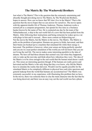 The Matrix By The Wachowski Brothers
Just what is The Matrix? This is the question that the extremely entertaining and
absurdly thought provoking movie The Matrix, by The Wachowski Brothers,
hopes to answer. How can we know that WE don t live in the Matrix? That is the
question that the movie hopes that we can answer for ourselves. The movie opens
with the apparent double life of Thomas Anderson. Thomas Anderson works a
normal job as a computer programmer, but spends his free time as a freelance
hacker known by the name of Neo. He is contacted one day by the team of the
Nebuchadnezzar, a ship in the real world full of a crew that has been pulled from the
Matrix. After following their instructions and being extracted, he wakes up in a vat
with plugs in him and is rescued... Show more content on Helpwriting.net ...
Not the movie the Matrix, but the Matrix in the movie, The Matrix. The Matrix is
pulls on the problem of perception. Humans are grown in fields, harvested, and then
their brains are hooked up to a machine that simulated life while their energy is
harvested. The problem is however, when your senses are being perfectly spoofed
and you are in a near perfect simulation of the world you will not know that you are
not living the real life. The movie makes some interesting parallels to the idea of
dreams. We have all had those dreams that seemed very real when they happened,
only to wake up the next day and think about how ridiculous they were. The idea of
the Matrix is to be close enough to the real world that the human mind doesn t catch
on. This raises an interesting question though. If the humans are really grown and
harvested and the Matrix is the only thing that they ever know, why did the Matrix
have to simulate the reality that did exist. Would it not be equally possible for the
simulated Matrix to be completely different in physical laws and color spectrum and
general makeup from the world that humans are accustomed too? The Matrix was
extremely successful, in my experience, with illustrating this problem that we have.
In the movie, there was someone there to clue the main character into the fact that he
was being deceived, and there was an easy way out the real world was but a phone
 