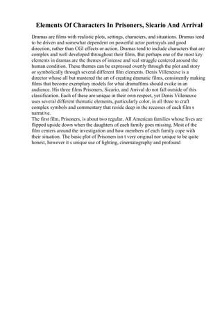 Elements Of Characters In Prisoners, Sicario And Arrival
Dramas are films with realistic plots, settings, characters, and situations. Dramas tend
to be driven and somewhat dependent on powerful actor portrayals and good
direction, rather than CGI effects or action. Dramas tend to include characters that are
complex and well developed throughout their films. But perhaps one of the most key
elements in dramas are the themes of intense and real struggle centered around the
human condition. These themes can be expressed overtly through the plot and story
or symbolically through several different film elements. Denis Villeneuve is a
director whose all but mastered the art of creating dramatic films, consistently making
films that become exemplary models for what dramafilms should evoke in an
audience. His three films Prisoners, Sicario, and Arrival do not fall outside of this
classification. Each of these are unique in their own respect, yet Denis Villeneuve
uses several different thematic elements, particularly color, in all three to craft
complex symbols and commentary that reside deep in the recesses of each film s
narrative.
The first film, Prisoners, is about two regular, All American families whose lives are
flipped upside down when the daughters of each family goes missing. Most of the
film centers around the investigation and how members of each family cope with
their situation. The basic plot of Prisoners isn t very original nor unique to be quite
honest, however it s unique use of lighting, cinematography and profound
 