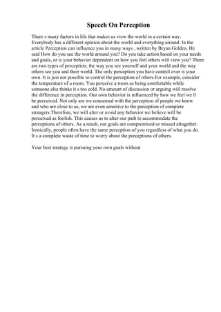 Speech On Perception
There s many factors in life that makes us view the world in a certain way.
Everybody has a different opinion about the world and everything around. In the
article Perception can influence you in many ways , written by Bryan Golden. He
said How do you see the world around you? Do you take action based on your needs
and goals, or is your behavior dependent on how you feel others will view you? There
are two types of perception; the way you see yourself and your world and the way
others see you and their world. The only perception you have control over is your
own. It is just not possible to control the perception of others.For example, consider
the temperature of a room. You perceive a room as being comfortable while
someone else thinks it s too cold. No amount of discussion or arguing will resolve
the difference in perception. Our own behavior is influenced by how we feel we ll
be perceived. Not only are we concerned with the perception of people we know
and who are close to us, we are even sensitive to the perception of complete
strangers.Therefore, we will alter or avoid any behavior we believe will be
perceived as foolish. This causes us to alter our path to accommodate the
perceptions of others. As a result, our goals are compromised or missed altogether.
Ironically, people often have the same perception of you regardless of what you do.
It s a complete waste of time to worry about the perceptions of others.
Your best strategy is pursuing your own goals without
 