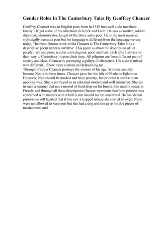 Gender Roles In The Canterbury Tales By Geoffrey Chaucer
Geoffrey Chaucer was an English poet, born in 1342 into well to do merchant
family. He got some of his education in Greek and Latin. He was a courtier, soldier,
diplomat, administrator, knight of the Shire and a poet. He is the most musical,
stylistically versatile poet but his language is different from the language we use
today. The most famous work of the Chaucer is The Canterbury Tales
. It is a
descriptive poem rather a narrative. This poem is about the description of 30
people: rich and poor, secular and religious, good and bad. Each tells 2 stories on
their way to Canterbury, to pass their time. All pilgrims are from different part of
society and class. Chaucer is portraying a gallery of characters. His style is mixed
with different... Show more content on Helpwriting.net ...
Through Prioress Chaucer portrays the women of his age. Women can only
become Nun s in those times. Chaucer gave her the title of Madame Eglantine.
However, Nun should be modest and have poverty, but prioress is shown in an
opposite way. She is portrayed as an educated modest and well mannered. She eat
in such a manner that not a morsel of food drop on his breast. She used to speak in
French, and through all these description Chaucer represents that how prioress was
concerned with matters with which a nun should not be concerned. He has shown
prioress so soft hearted that if she saw a trapped mouse she started to weep. Nuns
were not allowed to keep pets but she had a dog and she gave his dog pieces of
roasted meat and
 