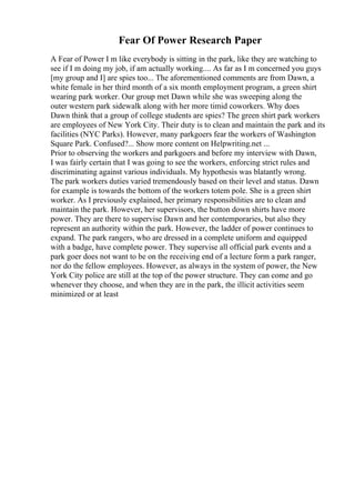 Fear Of Power Research Paper
A Fear of Power I m like everybody is sitting in the park, like they are watching to
see if I m doing my job, if am actually working.... As far as I m concerned you guys
[my group and I] are spies too... The aforementioned comments are from Dawn, a
white female in her third month of a six month employment program, a green shirt
wearing park worker. Our group met Dawn while she was sweeping along the
outer western park sidewalk along with her more timid coworkers. Why does
Dawn think that a group of college students are spies? The green shirt park workers
are employees of New York City. Their duty is to clean and maintain the park and its
facilities (NYC Parks). However, many parkgoers fear the workers of Washington
Square Park. Confused?... Show more content on Helpwriting.net ...
Prior to observing the workers and parkgoers and before my interview with Dawn,
I was fairly certain that I was going to see the workers, enforcing strict rules and
discriminating against various individuals. My hypothesis was blatantly wrong.
The park workers duties varied tremendously based on their level and status. Dawn
for example is towards the bottom of the workers totem pole. She is a green shirt
worker. As I previously explained, her primary responsibilities are to clean and
maintain the park. However, her supervisors, the button down shirts have more
power. They are there to supervise Dawn and her contemporaries, but also they
represent an authority within the park. However, the ladder of power continues to
expand. The park rangers, who are dressed in a complete uniform and equipped
with a badge, have complete power. They supervise all official park events and a
park goer does not want to be on the receiving end of a lecture form a park ranger,
nor do the fellow employees. However, as always in the system of power, the New
York City police are still at the top of the power structure. They can come and go
whenever they choose, and when they are in the park, the illicit activities seem
minimized or at least
 