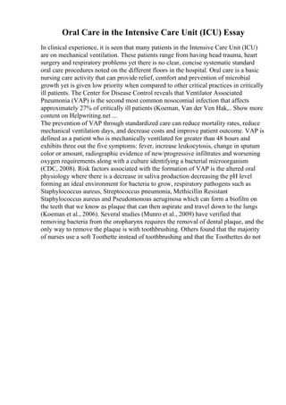 Oral Care in the Intensive Care Unit (ICU) Essay
In clinical experience, it is seen that many patients in the Intensive Care Unit (ICU)
are on mechanical ventilation. These patients range from having head trauma, heart
surgery and respiratory problems yet there is no clear, concise systematic standard
oral care procedures noted on the different floors in the hospital. Oral care is a basic
nursing care activity that can provide relief, comfort and prevention of microbial
growth yet is given low priority when compared to other critical practices in critically
ill patients. The Center for Disease Control reveals that Ventilator Associated
Pneumonia (VAP) is the second most common nosocomial infection that affects
approximately 27% of critically ill patients (Koeman, Van der Ven Hak,
... Show more
content on Helpwriting.net ...
The prevention of VAP through standardized care can reduce mortality rates, reduce
mechanical ventilation days, and decrease costs and improve patient outcome. VAP is
defined as a patient who is mechanically ventilated for greater than 48 hours and
exhibits three out the five symptoms: fever, increase leukocytosis, change in sputum
color or amount, radiographic evidence of new/progressive infiltrates and worsening
oxygen requirements along with a culture identifying a bacterial microorganism
(CDC, 2008). Risk factors associated with the formation of VAP is the altered oral
physiology where there is a decrease in saliva production decreasing the pH level
forming an ideal environment for bacteria to grow, respiratory pathogens such as
Staphylococcus aureus, Streptococcus pneumonia, Methicillin Resistant
Staphylococcus aureus and Pseudomonoas aeruginosa which can form a biofilm on
the teeth that we know as plaque that can then aspirate and travel down to the lungs
(Koeman et al., 2006). Several studies (Munro et al., 2009) have verified that
removing bacteria from the oropharynx requires the removal of dental plaque, and the
only way to remove the plaque is with toothbrushing. Others found that the majority
of nurses use a soft Toothette instead of toothbrushing and that the Toothettes do not
 