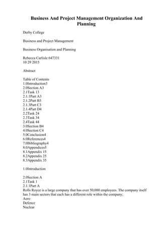 Business And Project Management Organization And
Planning
Derby College
Business and Project Management
Business Organisation and Planning
Rebecca Carlisle 647331
10 29 2015
Abstract
Table of Contents
1.0Introduction3
2.0Section A3
2.1Task 13
2.1.1Part A3
2.1.2Part B3
2.1.3Part C3
2.1.4Part D4
2.2Task 24
2.3Task 34
2.4Task 44
3.0Section B4
4.0Section C4
5.0Conclusion4
6.0References4
7.0Bibliography4
8.0Appendices5
8.1Appendix 15
8.2Appendix 25
8.3Appendix 35
1.0Introduction
2.0Section A
2.1Task 1
2.1.1Part A
Rolls Royce is a large company that has over 50,000 employees. The company itself
has 3 main sectors that each has a different role within the company;
Aero
Defence
Nuclear
 