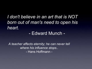 I don't believe in an art that is NOT
born out of man's need to open his
heart.
- Edward Munch -
A teacher affects eternity; he can never tell
where his influence stops..
- Hans Hoffmann -
 