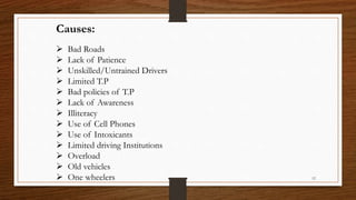 Causes:
 Bad Roads
 Lack of Patience
 Unskilled/Untrained Drivers
 Limited T.P
 Bad policies of T.P
 Lack of Awareness
 Illiteracy
 Use of Cell Phones
 Use of Intoxicants
 Limited driving Institutions
 Overload
 Old vehicles
 One wheelers 12
 