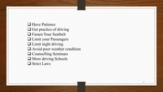  Have Patience
 Get practice of driving
 Fasten Your Seatbelt
 Limit your Passengers
 Limit night driving
 Avoid poor weather condition
 Counselling Seminars
 More driving Schools
 Strict Laws
15
 