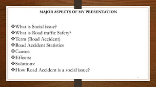 MAJOR ASPECTS OF MY PRESENTATION
What is Social issue?
What is Road traffic Safety?
Term (Road Accident)
Road Accident Statistics
Causes:
Effects:
Solutions:
How Road Accident is a social issue?
3
 