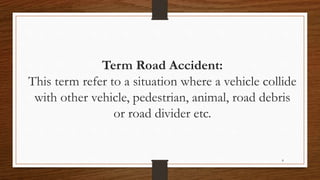 8
Term Road Accident:
This term refer to a situation where a vehicle collide
with other vehicle, pedestrian, animal, road debris
or road divider etc.
 