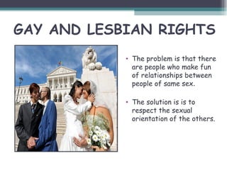 GAY AND LESBIAN RIGHTS
            • The problem is that there
              are people who make fun
              of relationships between
              people of same sex.

            • The solution is is to
              respect the sexual
              orientation of the others.
 