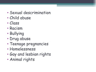 • Sexual descrimination
• Child abuse
• Class
• Racism
• Bullying
• Drug abuse
• Teenage pregnancies
• Homelessness
• Gay and lesbian rights
• Animal rights
 