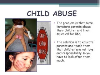 CHILD ABUSE
     • The problem is that some
       immature parents abuse
       their children and their
       squealed for life.

     • The solution is to educate
       parents and teach them
       that children are not toys
       and responsibility so you
       have to look after them
       much.
 