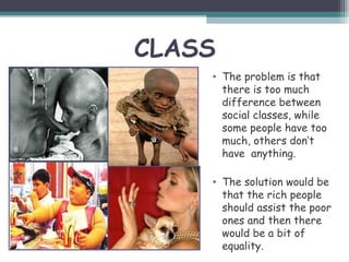CLASS
    • The problem is that
      there is too much
      difference between
      social classes, while
      some people have too
      much, others don’t
      have anything.

    • The solution would be
      that the rich people
      should assist the poor
      ones and then there
      would be a bit of
      equality.
 