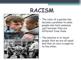 RACISM
  • The color of a person has
    become a problem to some
    people who hate someone
    just because they are
    different from them.

  • The solution is to teach
    people that we are all equal
    and that no race is superior
    to the other.
 