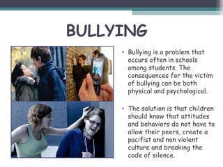 BULLYING
     • Bullying is a problem that
       occurs often in schools
       among students. The
       consequences for the victim
       of bullying can be both
       physical and psychological.

     • The solution is that children
       should know that attitudes
       and behaviors do not have to
       allow their peers, create a
       pacifist and non violent
       culture and breaking the
       code of silence.
 