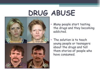 DRUG ABUSE
    • Many people start testing
      the drugs and they becoming
      addicted.

    • The solution is to teach
      young people or teenagers
      about the drugs and tell
      them stories of people who
      have consumed.
 