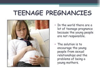 TEENAGE PREGNANCIES
          • In the world there are a
            lot of teenage pregnance
            because the young people
            are not responsible.

          • The solution is to
            encourage the young
            people from sexual
            relationships and the
            problems of being a
            young mothers.
 