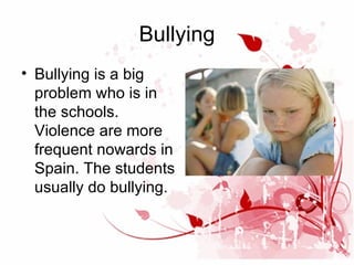 Bullying
• Bullying is a big
problem who is in
the schools.
Violence are more
frequent nowards in
Spain. The students
usually do bullying.