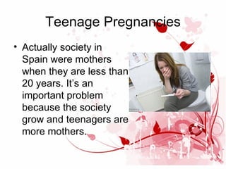 Teenage Pregnancies
• Actually society in
Spain were mothers
when they are less than
20 years. It’s an
important problem
because the society
grow and teenagers are
more mothers.