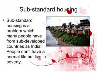Sub-standard housing
• Sub-standard
housing is a
problem which
many people have
from sub-developed
countries as India.
People don’t have a
normal life but live in
poverty.