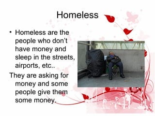 Homeless
• Homeless are the
people who don’t
have money and
sleep in the streets,
airports, etc..
They are asking for
money and some
people give them
some money.