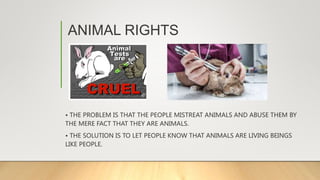 ANIMAL RIGHTS
• THE PROBLEM IS THAT THE PEOPLE MISTREAT ANIMALS AND ABUSE THEM BY
THE MERE FACT THAT THEY ARE ANIMALS.
• THE SOLUTION IS TO LET PEOPLE KNOW THAT ANIMALS ARE LIVING BEINGS
LIKE PEOPLE.
 