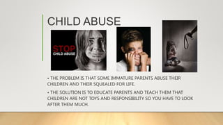 CHILD ABUSE
• THE PROBLEM IS THAT SOME IMMATURE PARENTS ABUSE THEIR
CHILDREN AND THEIR SQUEALED FOR LIFE.
• THE SOLUTION IS TO EDUCATE PARENTS AND TEACH THEM THAT
CHILDREN ARE NOT TOYS AND RESPONSIBILITY SO YOU HAVE TO LOOK
AFTER THEM MUCH.
 